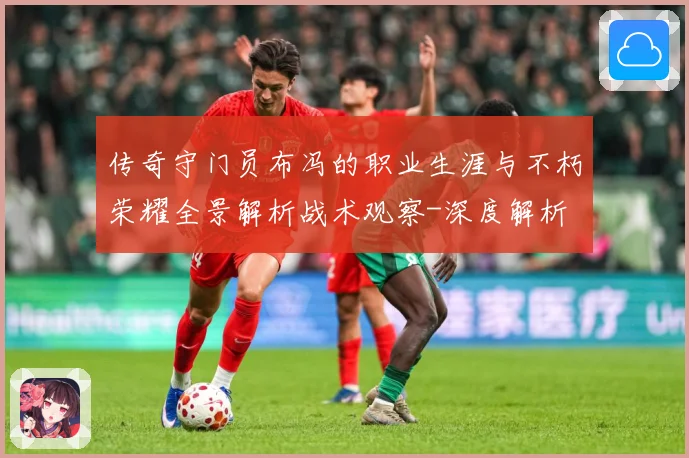 传奇守门员布冯的职业生涯与不朽荣耀全景解析战术观察-深度解析