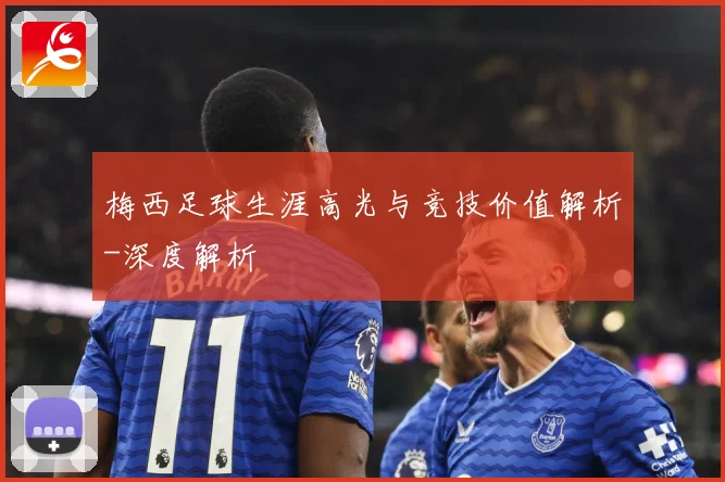 梅西足球生涯高光与竞技价值解析-深度解析