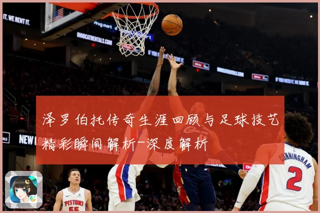 泽罗伯托传奇生涯回顾与足球技艺精彩瞬间解析-深度解析