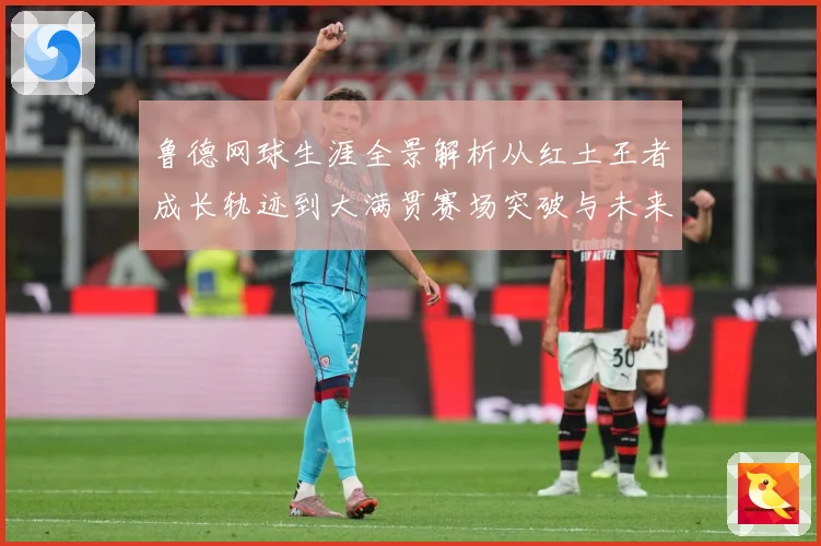 鲁德网球生涯全景解析从红土王者成长轨迹到大满贯赛场突破与未来展望-深度解析