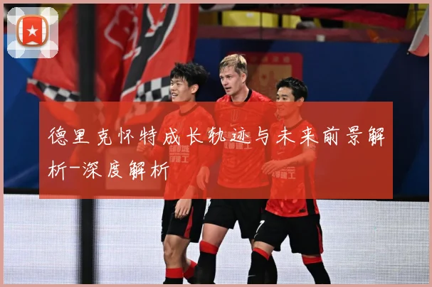 德里克怀特成长轨迹与未来前景解析-深度解析
