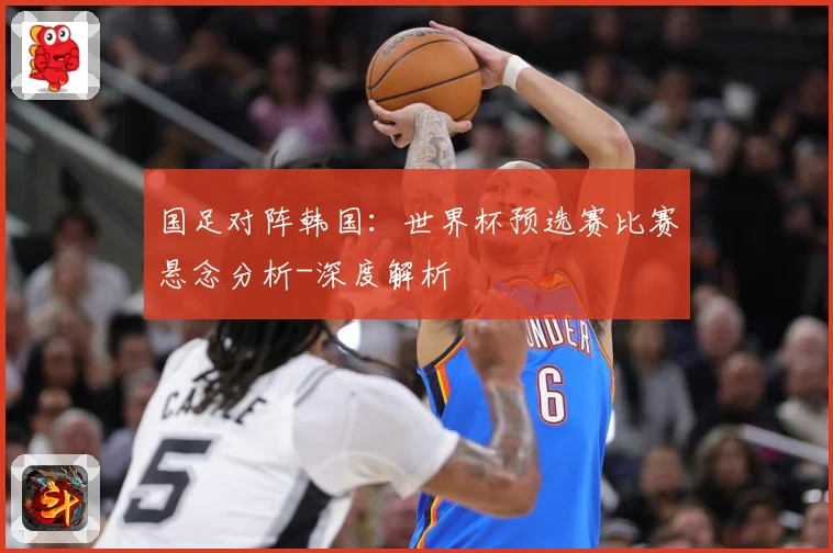 国足对阵韩国：世界杯预选赛比赛悬念分析-深度解析