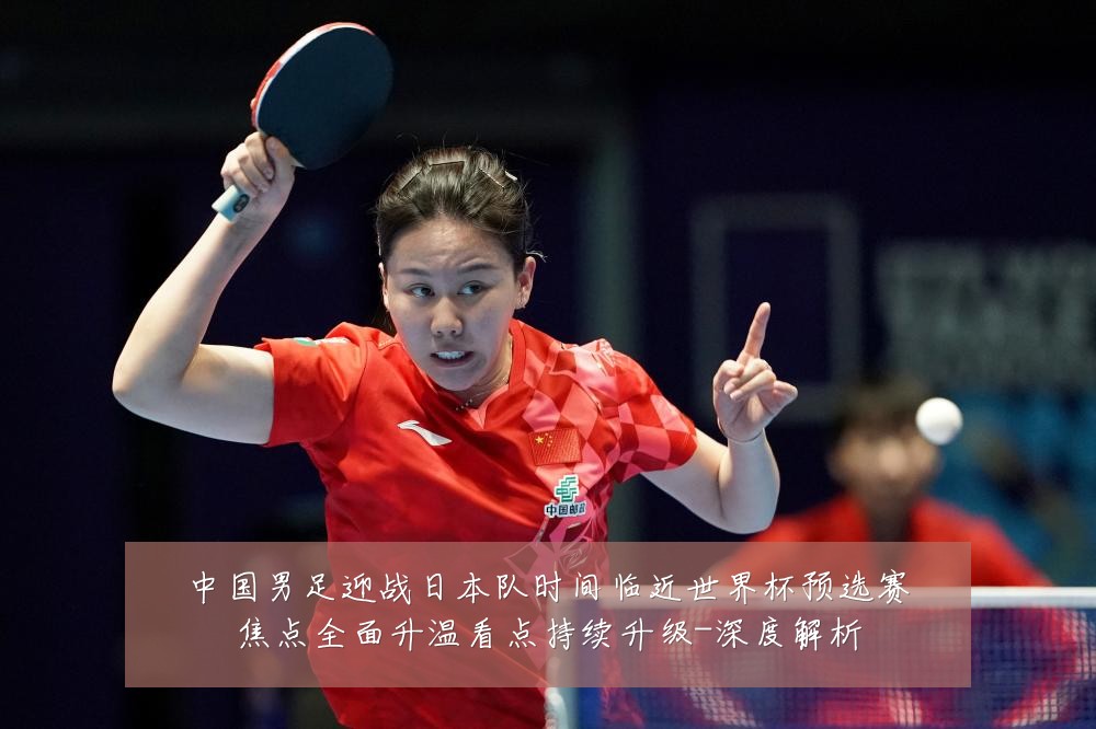 中国男足迎战日本队时间临近世界杯预选赛焦点全面升温看点持续升级-深度解析